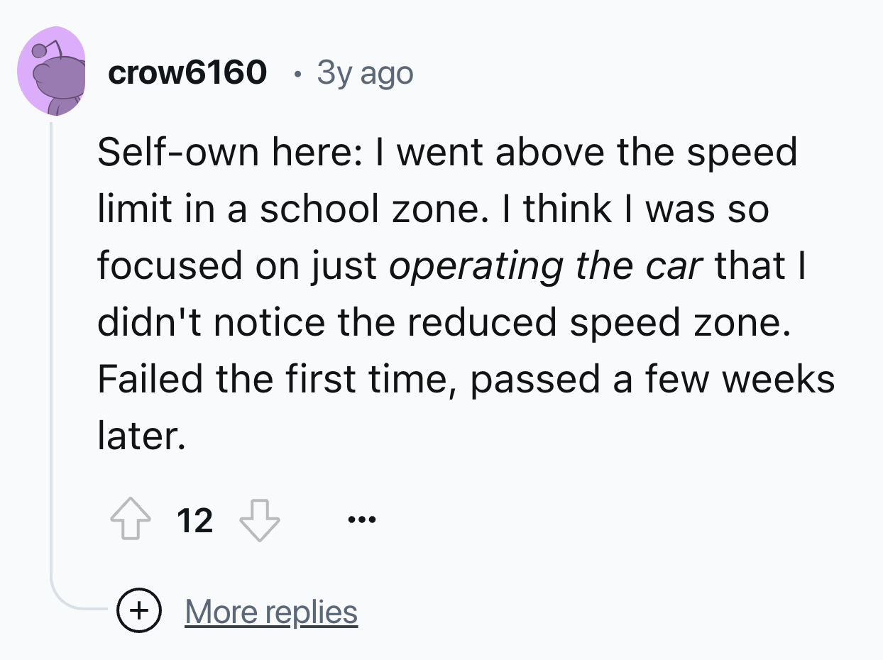 number - crow6160 3y ago Selfown here I went above the speed limit in a school zone. I think I was so focused on just operating the car that I didn't notice the reduced speed zone. Failed the first time, passed a few weeks later. 12 More replies